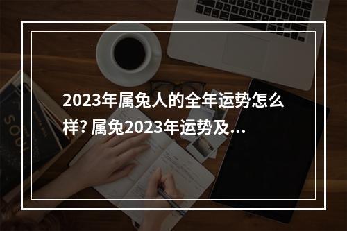 2023年属兔人的全年运势怎么样? 属兔2023年运势及运程1981年出生