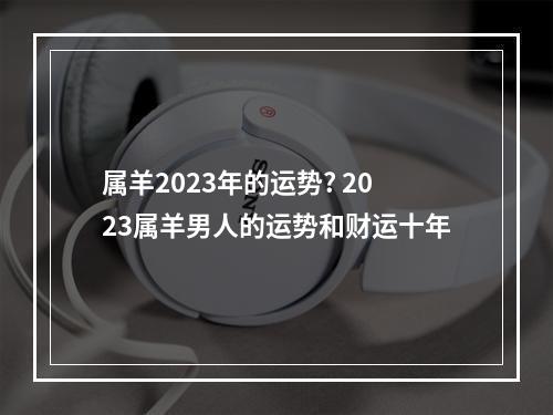属羊2023年的运势? 2023属羊男人的运势和财运十年