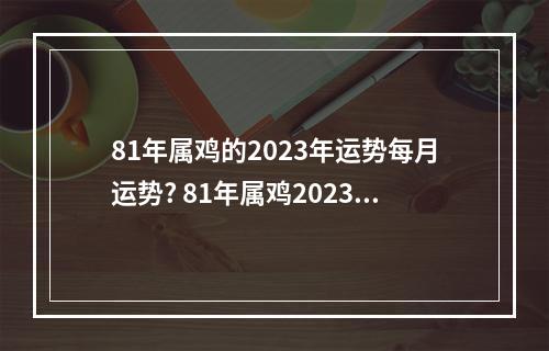 81年属鸡的2023年运势每月运势? 81年属鸡2023年运气