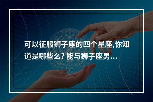 可以征服狮子座的四个星座,你知道是哪些么? 能与狮子座男共度一生的星座