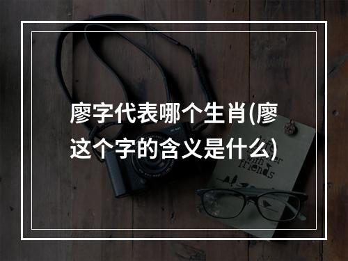 廖字代表哪个生肖(廖这个字的含义是什么)