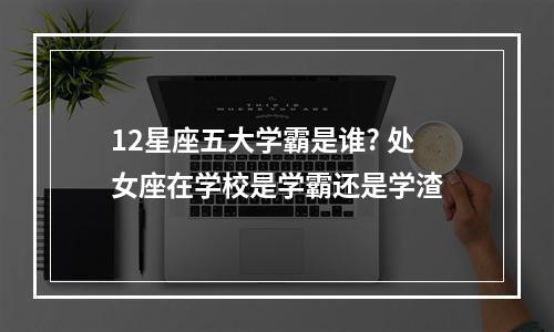 12星座五大学霸是谁? 处女座在学校是学霸还是学渣