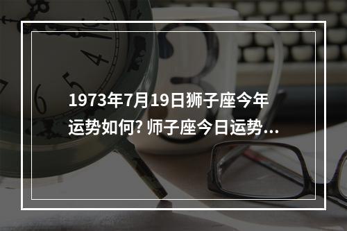 1973年7月19日狮子座今年运势如何? 师子座今日运势查询女