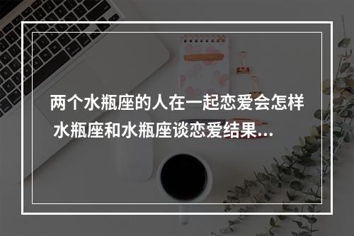两个水瓶座的人在一起恋爱会怎样 水瓶座和水瓶座谈恋爱结果怎么样