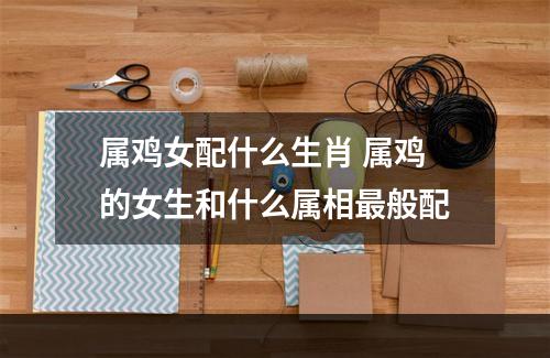 属鸡女配什么生肖 属鸡的女生和什么属相最般配