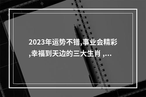 2023年运势不错,事业会精彩,幸福到天边的三大生肖 ,都有谁? 属马人2023年一年的运程