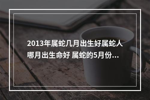 2013年属蛇几月出生好属蛇人哪月出生命好 属蛇的5月份出生最好