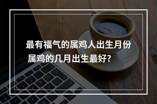 最有福气的属鸡人出生月份 属鸡的几月出生最好?