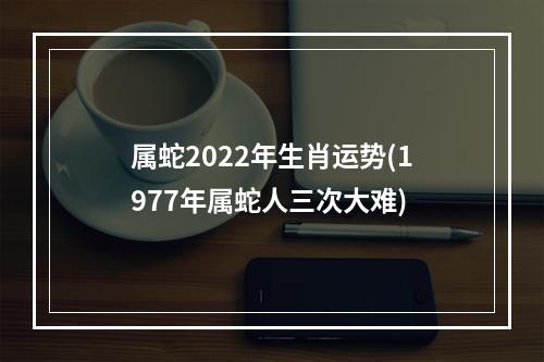 属蛇2022年生肖运势(1977年属蛇人三次大难)