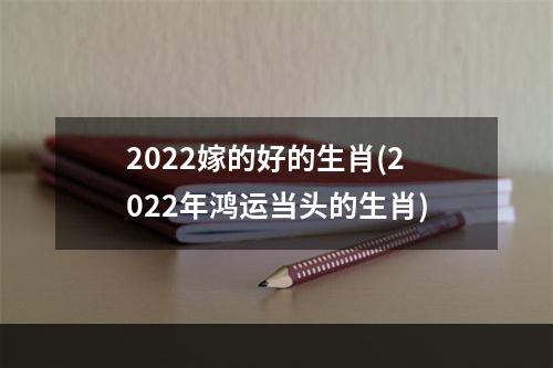 2022嫁的好的生肖(2022年鸿运当头的生肖)