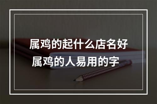 属鸡的起什么店名好 属鸡的人易用的字