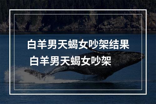 白羊男天蝎女吵架结果 白羊男天蝎女吵架