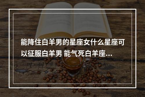 能降住白羊男的星座女什么星座可以征服白羊男 能气死白羊座男的星座