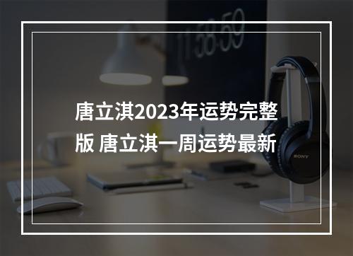 唐立淇2023年运势完整版 唐立淇一周运势最新