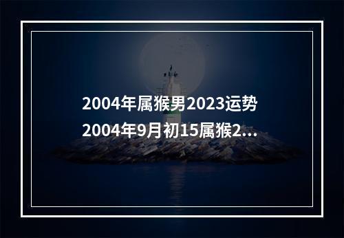 2004年属猴男2023运势 2004年9月初15属猴2023年高考好还是2023年高考好