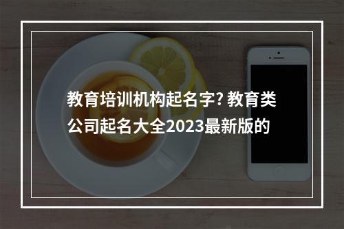 教育培训机构起名字? 教育类公司起名大全2023最新版的