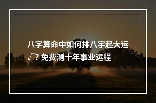 八字算命中如何排八字起大运√? 免费测十年事业运程