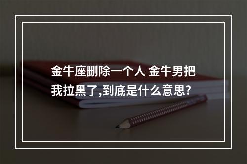 金牛座删除一个人 金牛男把我拉黑了,到底是什么意思?