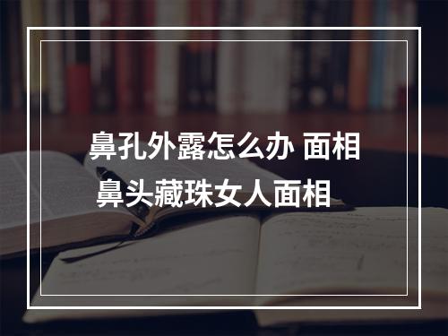 鼻孔外露怎么办 面相 鼻头藏珠女人面相