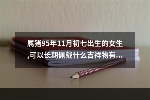 属猪95年11月初七出生的女生,可以长期佩戴什么吉祥物有利于财运和增加运... 1995属猪适合佩戴什么饰品