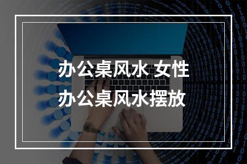 办公桌风水 女性办公桌风水摆放