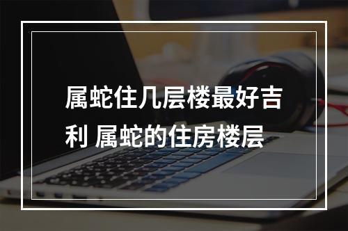属蛇住几层楼最好吉利 属蛇的住房楼层