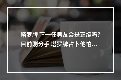 塔罗牌 下一任男友会是正缘吗?目前刚分手 塔罗牌占卜他怕失去我吗