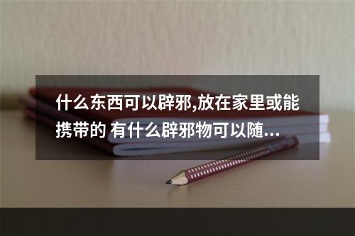 什么东西可以辟邪,放在家里或能携带的 有什么辟邪物可以随身携带