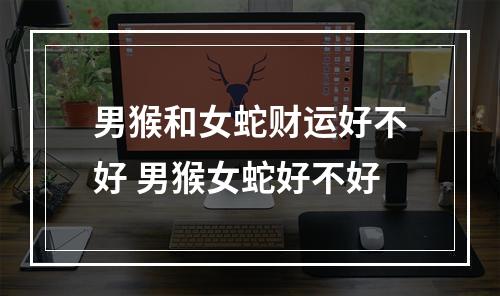 男猴和女蛇财运好不好 男猴女蛇好不好