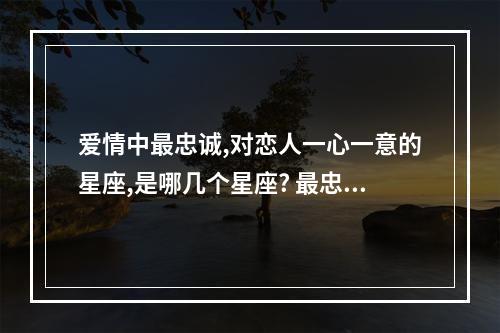 爱情中最忠诚,对恋人一心一意的星座,是哪几个星座? 最忠诚的星座