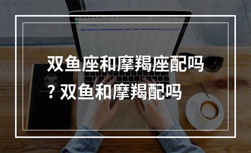双鱼座和摩羯座配吗? 双鱼和摩羯配吗