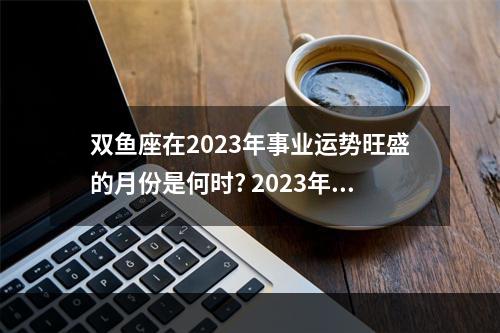 双鱼座在2023年事业运势旺盛的月份是何时? 2023年双鱼座3大劫难