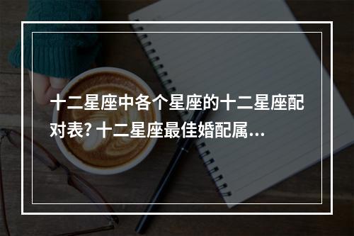 十二星座中各个星座的十二星座配对表? 十二星座最佳婚配属相