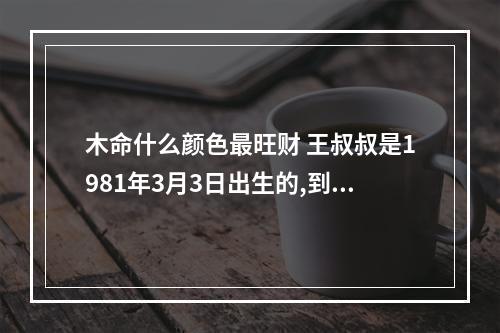 木命什么颜色最旺财 王叔叔是1981年3月3日出生的,到2023年3月3日,他是多少周岁