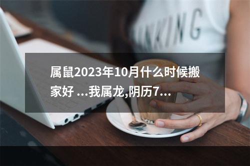 属鼠2023年10月什么时候搬家好 ...我属龙,阴历7月9生日,请问10月份以后什么时候搬家最好