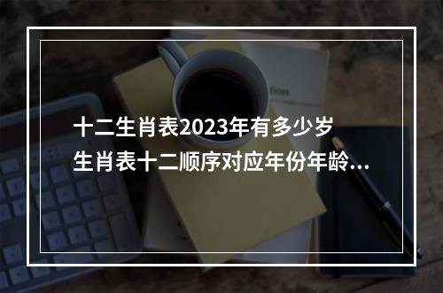十二生肖表2023年有多少岁 生肖表十二顺序对应年份年龄是多少?