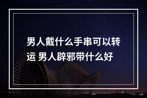 男人戴什么手串可以转运 男人辟邪带什么好