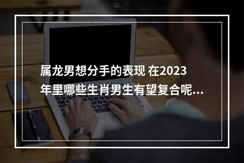 属龙男想分手的表现 在2023年里哪些生肖男生有望复合呢？你知道么？