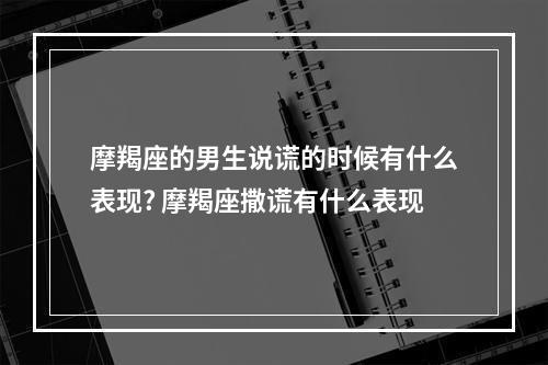 摩羯座的男生说谎的时候有什么表现? 摩羯座撒谎有什么表现