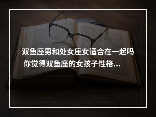 双鱼座男和处女座女适合在一起吗 你觉得双鱼座的女孩子性格怎么样?