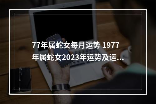 77年属蛇女每月运势 1977年属蛇女2023年运势及运程?