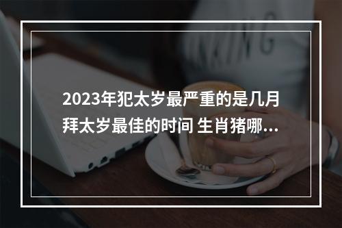 2023年犯太岁最严重的是几月拜太岁最佳的时间 生肖猪哪几年犯太岁