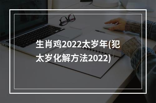 生肖鸡2022太岁年(犯太岁化解方法2022)