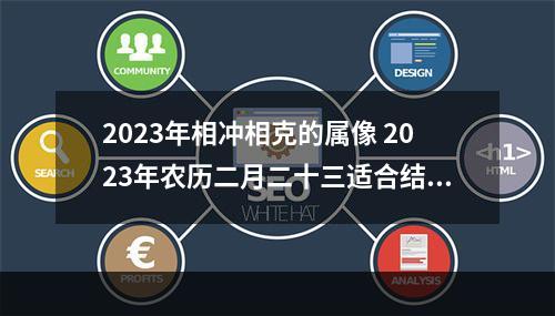 2023年相冲相克的属像 2023年农历二月二十三适合结婚吗伴郎的属相要注意什么