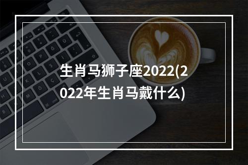 生肖马狮子座2022(2022年生肖马戴什么)