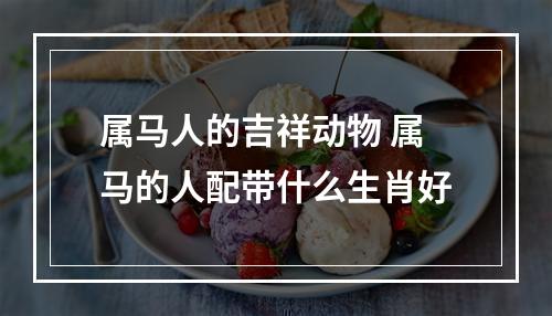 属马人的吉祥动物 属马的人配带什么生肖好
