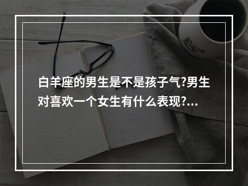 白羊座的男生是不是孩子气?男生对喜欢一个女生有什么表现? 白羊座男生小孩子气