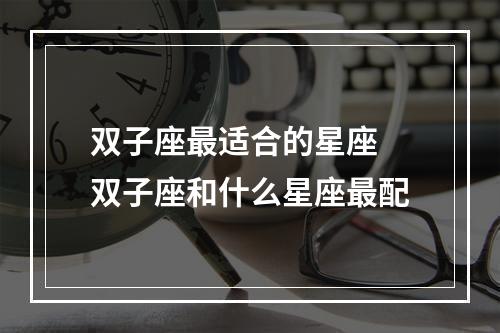 双子座最适合的星座 双子座和什么星座最配