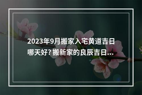 2023年9月搬家入宅黄道吉日哪天好? 搬新家的良辰吉日二o二一年九月