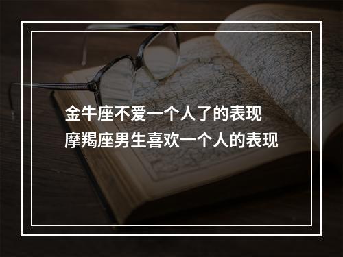 金牛座不爱一个人了的表现 摩羯座男生喜欢一个人的表现